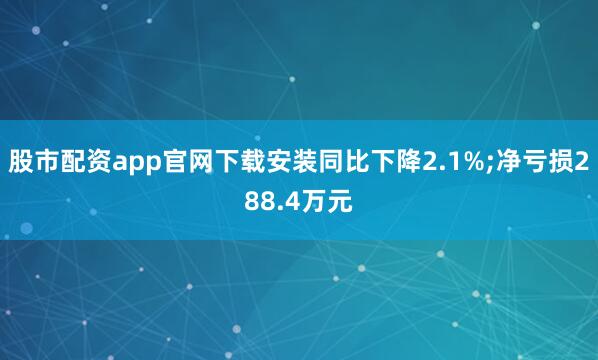 股市配资app官网下载安装同比下降2.1%;净亏损288.4万元