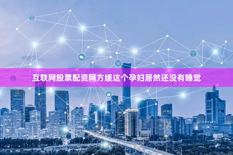 互联网股票配资网方媛这个孕妇居然还没有睡觉
