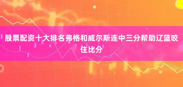 股票配资十大排名弗格和威尔斯连中三分帮助辽篮咬住比分