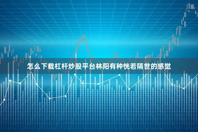 怎么下载杠杆炒股平台林阳有种恍若隔世的感觉
