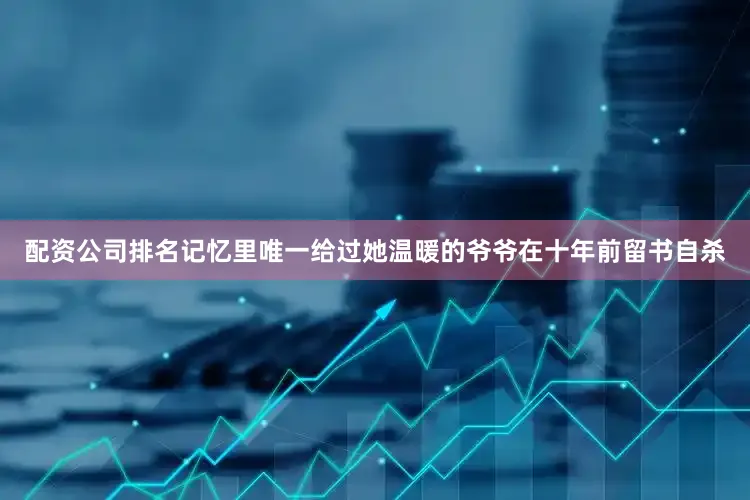 配资公司排名记忆里唯一给过她温暖的爷爷在十年前留书自杀