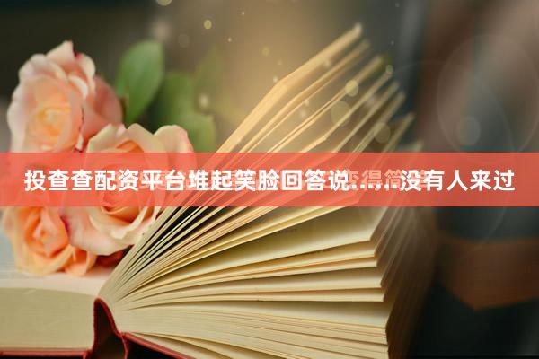 投查查配资平台堆起笑脸回答说......没有人来过