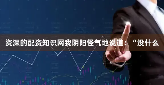资深的配资知识网我阴阳怪气地说道：“没什么
