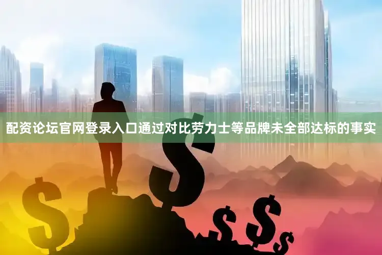 配资论坛官网登录入口通过对比劳力士等品牌未全部达标的事实