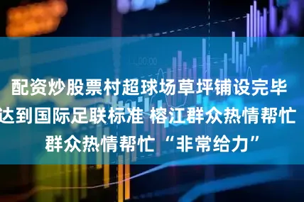 配资炒股票村超球场草坪铺设完毕 球场草地将达到国际足联标准 榕江群众热情帮忙 “非常给力”