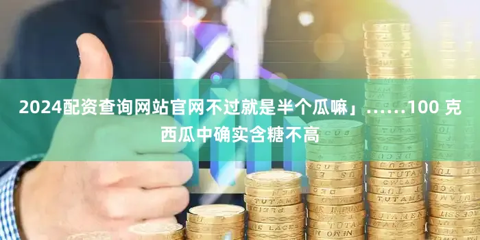 2024配资查询网站官网不过就是半个瓜嘛」……100 克西瓜中确实含糖不高
