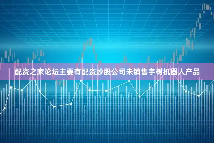 配资之家论坛主要有配资炒股公司未销售宇树机器人产品