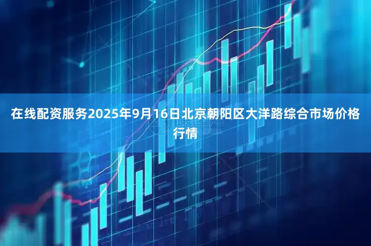 在线配资服务2025年9月16日北京朝阳区大洋路综合市场价格行情