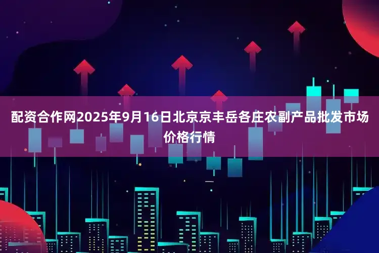 配资合作网2025年9月16日北京京丰岳各庄农副产品批发市场价格行情